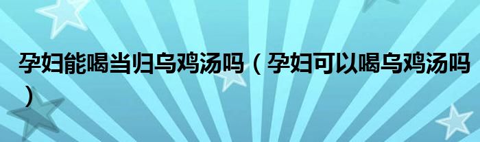 孕婦能喝當歸烏雞湯嗎（孕婦可以喝烏雞湯嗎）