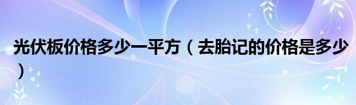 光伏板價格多少一平方（去胎記的價格是多少）