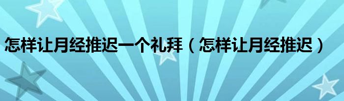 怎樣讓月經(jīng)推遲一個禮拜（怎樣讓月經(jīng)推遲）