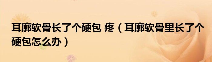 耳廓軟骨長(zhǎng)了個(gè)硬包 疼（耳廓軟骨里長(zhǎng)了個(gè)硬包怎么辦）