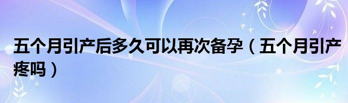 五個月引產后多久可以再次備孕（五個月引產疼嗎）