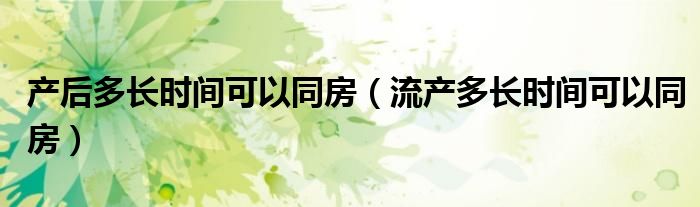 產(chǎn)后多長時(shí)間可以同房（流產(chǎn)多長時(shí)間可以同房）