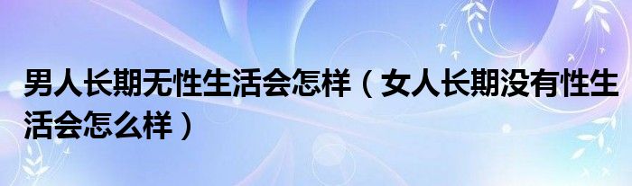 男人長(zhǎng)期無(wú)性生活會(huì)怎樣（女人長(zhǎng)期沒有性生活會(huì)怎么樣）