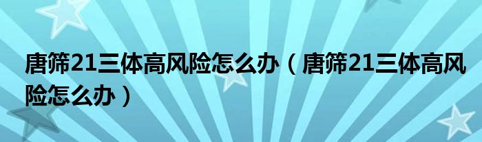 唐篩21三體高風(fēng)險怎么辦（唐篩21三體高風(fēng)險怎么辦）