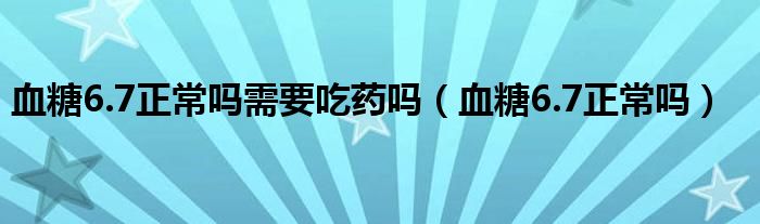 血糖6.7正常嗎需要吃藥嗎（血糖6.7正常嗎）