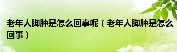 老年人腳腫是怎么回事呢（老年人腳腫是怎么回事）