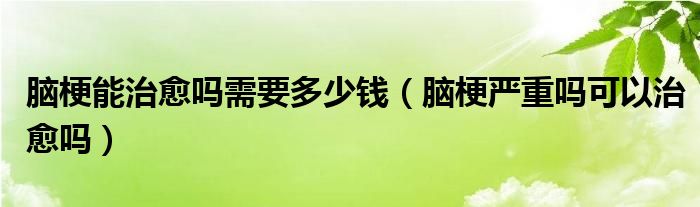 腦梗能治愈嗎需要多少錢（腦梗嚴(yán)重嗎可以治愈嗎）