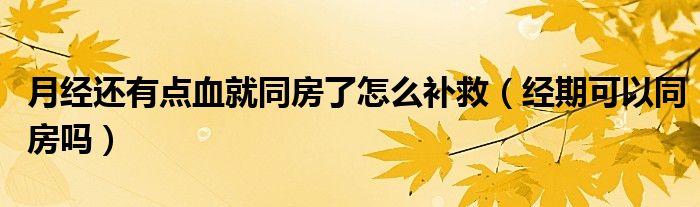 月經(jīng)還有點血就同房了怎么補救（經(jīng)期可以同房嗎）