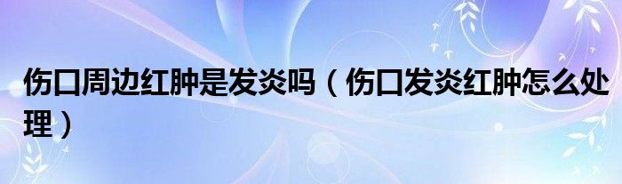 傷口周邊紅腫是發(fā)炎嗎（傷口發(fā)炎紅腫怎么處理）