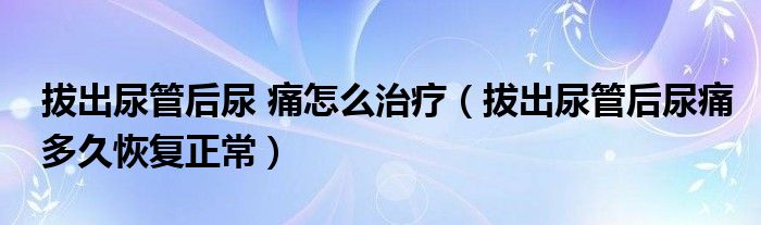 拔出尿管后尿 痛怎么治療（拔出尿管后尿痛多久恢復(fù)正常）