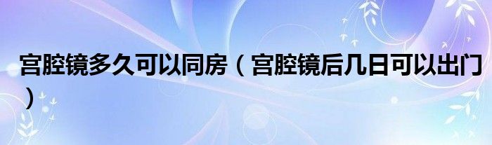 宮腔鏡多久可以同房（宮腔鏡后幾日可以出門）