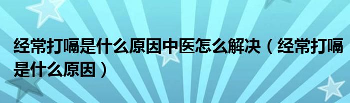 經常打嗝是什么原因中醫(yī)怎么解決（經常打嗝是什么原因）