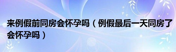 來例假前同房會懷孕嗎（例假最后一天同房了會懷孕嗎）