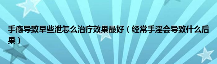 手癮導致早些泄怎么治療效果最好（經常手淫會導致什么后果）