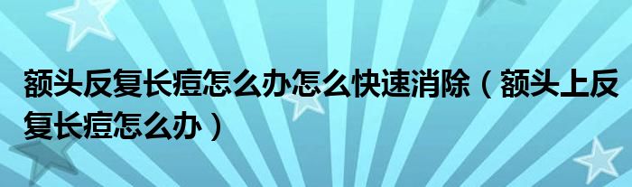 額頭反復(fù)長痘怎么辦怎么快速消除（額頭上反復(fù)長痘怎么辦）