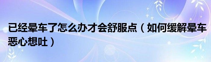 已經(jīng)暈車(chē)了怎么辦才會(huì)舒服點(diǎn)（如何緩解暈車(chē)惡心想吐）