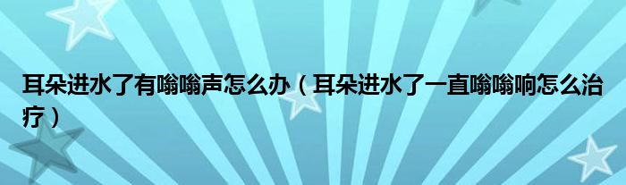 耳朵進水了有嗡嗡聲怎么辦（耳朵進水了一直嗡嗡響怎么治療）