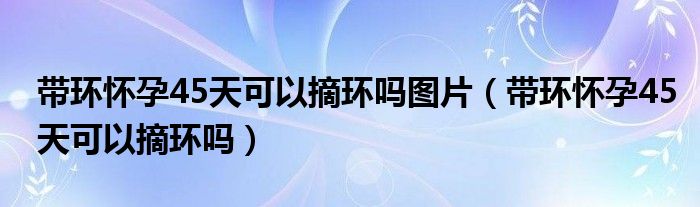 帶環(huán)懷孕45天可以摘環(huán)嗎圖片（帶環(huán)懷孕45天可以摘環(huán)嗎）