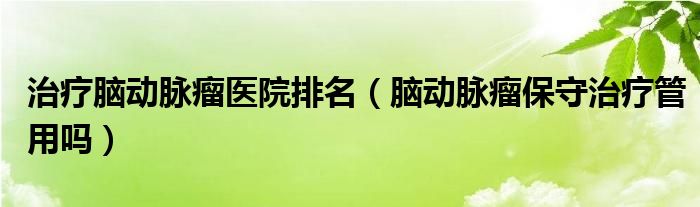 治療腦動脈瘤醫(yī)院排名（腦動脈瘤保守治療管用嗎）