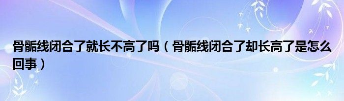 骨骺線閉合了就長(zhǎng)不高了嗎（骨骺線閉合了卻長(zhǎng)高了是怎么回事）