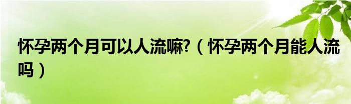 懷孕兩個(gè)月可以人流嘛?（懷孕兩個(gè)月能人流嗎）