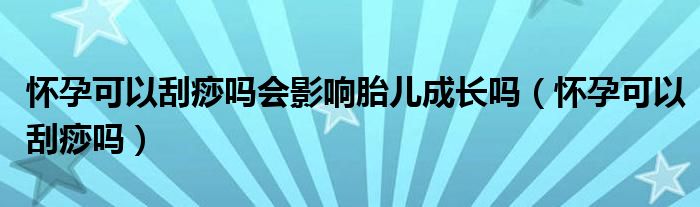 懷孕可以刮痧嗎會(huì)影響胎兒成長嗎（懷孕可以刮痧嗎）