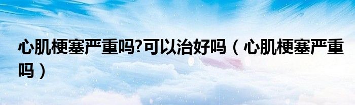 心肌梗塞嚴(yán)重嗎?可以治好嗎（心肌梗塞嚴(yán)重嗎）