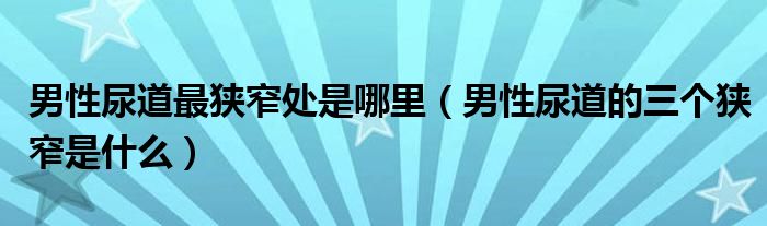 男性尿道最狹窄處是哪里（男性尿道的三個(gè)狹窄是什么）