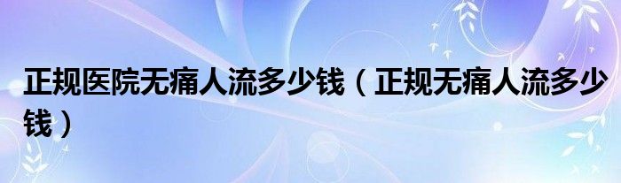 正規(guī)醫(yī)院無痛人流多少錢（正規(guī)無痛人流多少錢）