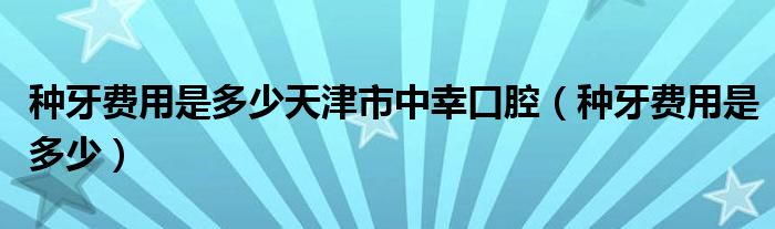 種牙費用是多少天津市中幸口腔（種牙費用是多少）