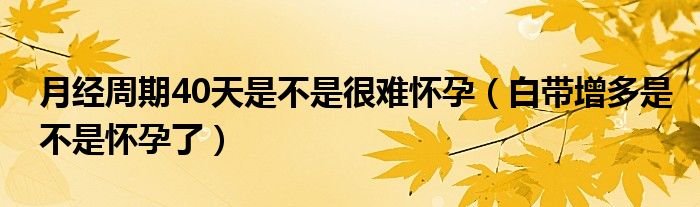 月經周期40天是不是很難懷孕（白帶增多是不是懷孕了）