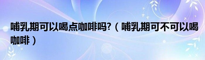 哺乳期可以喝點(diǎn)咖啡嗎?（哺乳期可不可以喝咖啡）