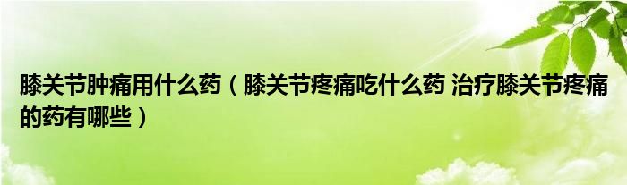 膝關(guān)節(jié)腫痛用什么藥（膝關(guān)節(jié)疼痛吃什么藥 治療膝關(guān)節(jié)疼痛的藥有哪些）