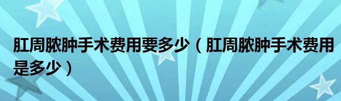 肛周膿腫手術費用要多少（肛周膿腫手術費用是多少）