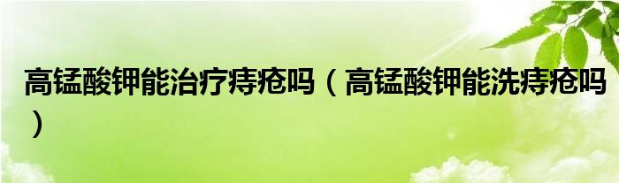 高錳酸鉀能治療痔瘡嗎（高錳酸鉀能洗痔瘡嗎）