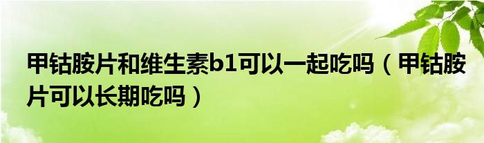 甲鈷胺片和維生素b1可以一起吃嗎（甲鈷胺片可以長(zhǎng)期吃嗎）