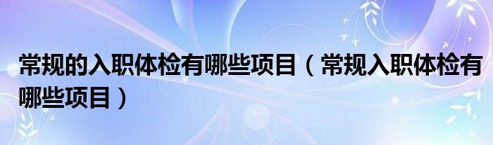 常規(guī)的入職體檢有哪些項(xiàng)目（常規(guī)入職體檢有哪些項(xiàng)目）