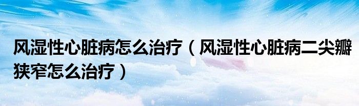 風(fēng)濕性心臟病怎么治療（風(fēng)濕性心臟病二尖瓣狹窄怎么治療）