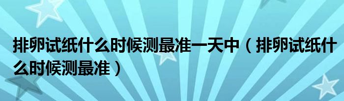 排卵試紙什么時(shí)候測(cè)最準(zhǔn)一天中（排卵試紙什么時(shí)候測(cè)最準(zhǔn)）