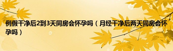 例假干凈后2到3天同房會懷孕嗎（月經(jīng)干凈后兩天同房會懷孕嗎）