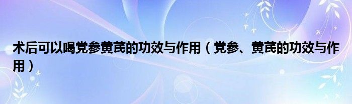 術(shù)后可以喝黨參黃芪的功效與作用（黨參、黃芪的功效與作用）