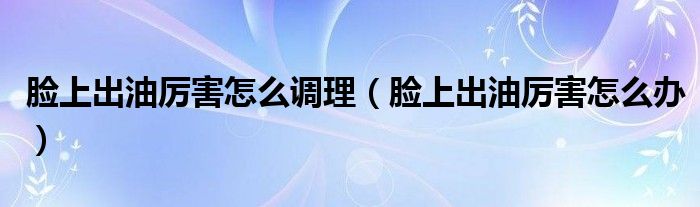 臉上出油厲害怎么調理（臉上出油厲害怎么辦）