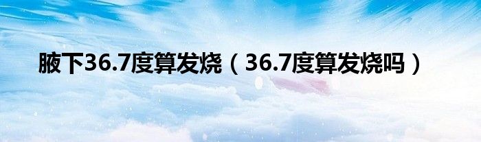 腋下36.7度算發(fā)燒（36.7度算發(fā)燒嗎）