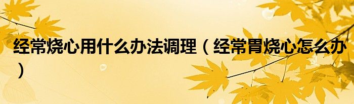 經(jīng)常燒心用什么辦法調理（經(jīng)常胃燒心怎么辦）