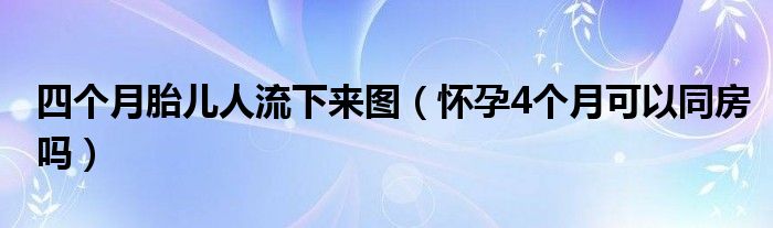 四個(gè)月胎兒人流下來(lái)圖（懷孕4個(gè)月可以同房嗎）