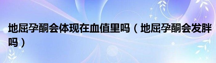 地屈孕酮會(huì)體現(xiàn)在血值里嗎（地屈孕酮會(huì)發(fā)胖嗎）