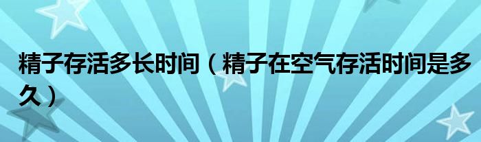 精子存活多長時(shí)間（精子在空氣存活時(shí)間是多久）