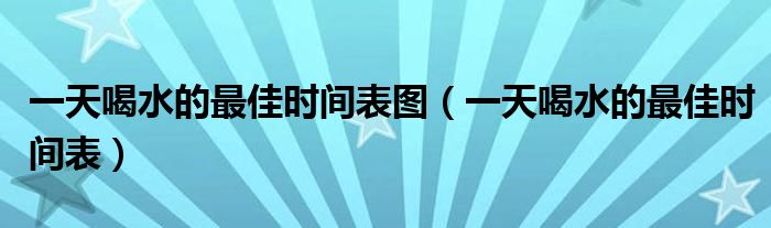 一天喝水的最佳時(shí)間表圖（一天喝水的最佳時(shí)間表）