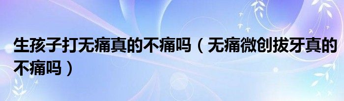 生孩子打無痛真的不痛嗎（無痛微創(chuàng)拔牙真的不痛嗎）