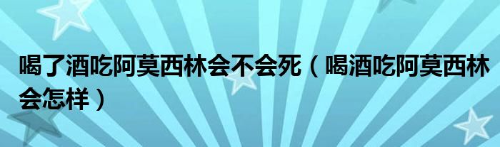 喝了酒吃阿莫西林會(huì)不會(huì)死（喝酒吃阿莫西林會(huì)怎樣）